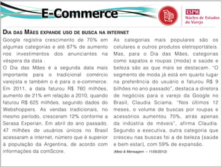 E-Commerce
Dia das Mães expande uso de busca na internet
Google registra crescimento de 70% em         As categorias mais populares são os
algumas categorias e até 87% de aumento       celulares e outros produtos eletroportáteis.
nos investimentos dos anunciantes na          Mas, para o Dia das Mães, categorias
véspera da data .                             como sapatos e roupas (moda) e saúde e
O Dia das Mães é a segunda data mais          beleza são as que mais se destacam. “O
importante para o tradicional comércio        segmento de moda já está em quarto lugar
varejista e também o é para o e-commerce.     na preferência do usuário e faturou R$ 9
Em 2011, a data faturou R$ 760 milhões,       bilhões no ano passado”, destaca a diretora
aumento de 21% em relação a 2010, quando      de negócios para o varejo da Google no
faturou R$ 625 milhões, segundo dados do      Brasil, Claudia Sciama. “Nos últimos 12
Webshoppers. As vendas tradicionais, no       meses, o volume de buscas por roupas e
mesmo período, cresceram 12% conforme a       acessórios aumentou 70%, atrás apenas
Serasa Experian. Em abril do ano passado,     da indústria de móveis”, afirma Claudia.
47 milhões de usuários únicos no Brasil       Segundo a executiva, outra categoria que
acessaram a internet, número que é superior   cresceu nas buscas foi a de beleza (saúde
à população da Argentina, de acordo com       e bem estar), com 59% de expansão.
informações da comScore.                      (Meio & Mensagem – 11/05/2012)
 