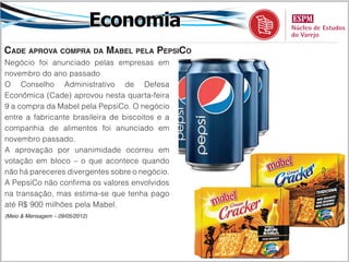 Economia
Cade aprova compra da Mabel pela PepsiCo
Negócio foi anunciado pelas empresas em
novembro do ano passado
O Conselho Administrativo de Defesa
Econômica (Cade) aprovou nesta quarta-feira
9 a compra da Mabel pela PepsiCo. O negócio
entre a fabricante brasileira de biscoitos e a
companhia de alimentos foi anunciado em
novembro passado.
A aprovação por unanimidade ocorreu em
votação em bloco – o que acontece quando
não há pareceres divergentes sobre o negócio.
A PepsiCo não confirma os valores envolvidos
na transação, mas estima-se que tenha pago
até R$ 900 milhões pela Mabel.
(Meio & Mensagem – 09/05/2012)
 