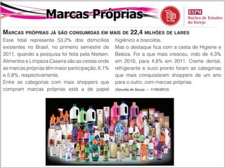 Marcas Próprias
Marcas próprias já são consumidas em mais de 22,4 milhões de lares
Esse total representa 53,2% dos domicílios        higiênico e biscoitos.
existentes no Brasil, no primeiro semestre de     Mas o destaque fica com a cesta de Higiene e
2011, quando a pesquisa foi feita pela Nielsen.   Beleza. Foi a que mais cresceu, indo de 4,3%
Alimentos e Limpeza Caseira são as cestas onde    em 2010, para 4,8% em 2011. Creme dental,
as marcas próprias têm maior participação, 6,1%   refrigerante e suco pronto foram as categorias
e 5,8%, respectivamente.                          que mais conquistaram shoppers de um ano
Entre as categorias com mais shoppers que         para o outro, com marcas próprias.
compram marcas próprias está a de papel           (Gouvêa de Souza – 11/05/2012)
 
