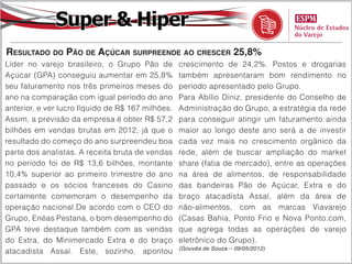 Super & Hiper
Resultado do Pão de Açúcar surpreende ao crescer 25,8%
Líder no varejo brasileiro, o Grupo Pão de         crescimento de 24,2%. Postos e drogarias
Açúcar (GPA) conseguiu aumentar em 25,8%           também apresentaram bom rendimento no
seu faturamento nos três primeiros meses do        período apresentado pelo Grupo.
ano na comparação com igual período do ano         Para Abílio Diniz, presidente do Conselho de
anterior, e ver lucro líquido de R$ 167 milhões.   Administração do Grupo, a estratégia da rede
Assim, a previsão da empresa é obter R$ 57,2       para conseguir atingir um faturamento ainda
bilhões em vendas brutas em 2012, já que o         maior ao longo deste ano será a de investir
resultado do começo do ano surpreendeu boa         cada vez mais no crescimento orgânico da
parte dos analistas. A receita bruta de vendas     rede, além de buscar ampliação do market
no período foi de R$ 13,6 bilhões, montante        share (fatia de mercado), entre as operações
10,4% superior ao primeiro trimestre do ano        na área de alimentos, de responsabilidade
passado e os sócios franceses do Casino            das bandeiras Pão de Açúcar, Extra e do
certamente comemoram o desempenho da               braço atacadista Assaí, além da área de
operação nacional.De acordo com o CEO do           não-alimentos, com as marcas Viavarejo
Grupo, Enéas Pestana, o bom desempenho do          (Casas Bahia, Ponto Frio e Nova Ponto.com,
GPA teve destaque também com as vendas             que agrega todas as operações de varejo
do Extra, do Minimercado Extra e do braço          eletrônico do Grupo).
                                                   (Gouvêa de Souza – 09/05/2012)
atacadista Assaí. Este, sozinho, apontou
 