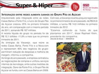 Super & Hiper
Integração entre redes aumenta ganhos do Grupo Pão de Açúcar
Impulsionado pela integração entre as redes       Com isso, a Viavarejo reverteu prejuízo registrado
Casas Bahia e Ponto Frio, o lucro do Grupo Pão    no primeiro trimestre do ano passado, de R$ 24,8
de Açúcar cresceu 25% no primeiro trimestre       milhões, e lucrou R$ 14,8 milhões no primeiro
do ano, em comparação com o mesmo período         trimestre de 2012.
de 2011, somando R$ 167 milhões.                  “Estamos colhendo os frutos do que
A receita líquida do grupo no período foi de      plantamos em 2011”, disse Raphael Klein,
R$ 12,1 bilhões -11,8% a mais que no primeiro     presidente da companhia.
                                                  (Gouvêa de Souza – 09/05/2012)
trimestre de 2011.
As sinergias da Viavarejo, -que reúne as
redes Casas Bahia, Ponto Frio e a Nova.com
e representam 46% dos negócios do grupo-
permitiram redução de despesas e melhoria de
margem, informou a companhia.
Ao longo do ano passado, a empresa centralizou
as negociações de compras e unificou serviços
internos de tecnologia, entre outras medidas de
integração. Dono da Ponto Frio, o Grupo Pão de
Açúcar se fundiu com as Casas Bahia em 2009.
 