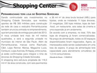 Shopping Center
Pernambucanas terá loja no Shopping Sorocaba
Dando continuidade aos investimentos no            e 36 mil m² de área bruta locável (ABL) para
Shopping Cidade Sorocaba, que recebeu              lojistas, onde se instalarão 11 lojas âncoras,
aportes de R$ 300 milhões para construção          21 megalojas, 330 lojas médias, lojas de fast-
da rede de casa e vestuário Pernambucanas          -food, um restaurante, seis salas de cinema e
também anunciou entrada no empreendimento,         uma expansão já em andamento.
que tem previsão de entrega para abril de 2013.    De acordo com a empresa, no total, 75% das
A nova unidade terá mais de mil metros             lojas do shopping já foram comercializadas.
quadrados, e será a segunda unidade no             Na praça de alimentação, todos os 22 espaços
município do interior de São Paulo. Além da        disponibilizados foram negociados. Agora, os
Pernambucanas, marcas como Riachuelo,              interessados estão sendo cadastrados em uma
C&A, Lojas Renner, Marisa, Magazine Luiza,         lista de espera. A praça de alimentação terá
Centauro, Lojas Avenida, Ri Happy, entre outras,   capacidade para atendimento simultâneo de
já estão confirmadas para integrar o time de       1,3 mil consumidores.
âncoras do Shopping Cidade Sorocaba.               (Gouvêa de Souza – 11/05/2012)

O shopping terá estrutura projetada de 118,5
mil m² de área construída, com seis pavimentos
 