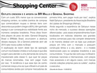 Shopping Center
Outlets crescem e é aposta da BR Malls e General Shopping
Com um custo 30% menor que os convencionais          primeira linha, sem pagar muito por isso”, explica
shopping centers, os outlets (centros de compras     Nabil Sahyoun, presidente da Associação Brasileira
que comercializam roupas e demais itens com          de Lojistas de Shoppings (Alshop).
descontos que podem chegar a 80%), têm ganhado       Ainda segundo a experiência de Sahyoun nesse
espaço e por consequência visibilidade frente aos    nicho de mercado, o sucesso dessas operações
inúmeros varejistas brasileiros. Prova disso foram   diferenciadas - pois esses empreendimentos ficam
dois players de peso do setor, General Shopping      localizados em rodovias distantes aos grandes
Brasil e BRMalls Brasil, anunciarem a abertura       centros comerciais para não competir diretamente
desses espaços. Só a General pretende abrir até      e de maneira desleal com as lojas que praticam
2015 sete novos outlets no Brasil.                   preços em linha com o mercado e possuem
A explicação do boom deste tipo de operação          construção térrea e a céu aberto - é o modelo
comum nos Estados Unidos e na Europa é que eles      reestruturado para os varejistas brasileiros e aos
surgem para atender a uma demanda de consumo         consumidores. “O que faz dar certo aqui no Brasil é:
impulsionado pela classe C, que quer ter peças       empresas nacionais e internacionais, com preços
de marcas renomadas, mas sem pagar muito             mais acessíveis e em alguns casos, com marcas
por isso. “A tendência é que esse tipo de centro     criando coleções próprias para os outlets”, explica
comercial cresça uma vez que o Brasil é um país de   o executivo.
consumidores ávidos por comprar mercadorias de       (Gouvêa de Souza– 11/05/2012)
 