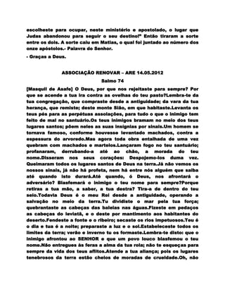 escolheste para ocupar, neste ministério e apostolado, o lugar que
Judas abandonou para seguir o seu destino!” Então tiraram a sorte
entre os dois. A sorte caiu em Matias, o qual foi juntado ao número dos
onze apóstolos.- Palavra do Senhor.
- Graças a Deus.


              ASSOCIAÇÃO RENOVAR – ARE 14.05.2012
                              Salmo 74
[Masquil de Asafe] O Deus, por que nos rejeitaste para sempre? Por
que se acende a tua ira contra as ovelhas do teu pasto?Lembra-te da
tua congregação, que compraste desde a antiguidade; da vara da tua
herança, que remiste; deste monte Sião, em que habitaste.Levanta os
teus pés para as perpétuas assolações, para tudo o que o inimigo tem
feito de mal no santuário.Os teus inimigos bramam no meio dos teus
lugares santos; põem neles as suas insígnias por sinais.Um homem se
tornava famoso, conforme houvesse levantado machados, contra a
espessura do arvoredo.Mas agora toda obra entalhada de uma vez
quebram com machados e martelos.Lançaram fogo no teu santuário;
profanaram, derrubando-a até ao chão, a morada do teu
nome.Disseram nos seus corações: Despojemo-los duma vez.
Queimaram todos os lugares santos de Deus na terra.Já não vemos os
nossos sinais, já não há profeta, nem há entre nós alguém que saiba
até quando isto durará.Até quando, ó Deus, nos afrontará o
adversário? Blasfemará o inimigo o teu nome para sempre?Porque
retiras a tua mão, a saber, a tua destra? Tira-a de dentro do teu
seio.Todavia Deus é o meu Rei desde a antiguidade, operando a
salvação no meio da terra.Tu dividiste o mar pela tua força;
quebrantaste as cabeças das baleias nas águas.Fizeste em pedaços
as cabeças do leviatã, e o deste por mantimento aos habitantes do
deserto.Fendeste a fonte e o ribeiro; secaste os rios impetuosos.Teu é
o dia e tua é a noite; preparaste a luz e o sol.Estabeleceste todos os
limites da terra; verão e inverno tu os formaste.Lembra-te disto: que o
inimigo afrontou ao SENHOR e que um povo louco blasfemou o teu
nome.Não entregues às feras a alma da tua rola; não te esqueças para
sempre da vida dos teus aflitos.Atende a tua aliança; pois os lugares
tenebrosos da terra estão cheios de moradas de crueldade.Oh, não
 