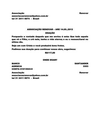 Associação                                                     Renovar
associacaorenovar@yahoo.com.br
tel 31 3411 6974 - Brasil




              ASSOCIAÇÃO RENOVAR – ARE 14.05..2012
                               DOAÇÃO
Porquanto a vontade daquele que me enviou é esta: Que todo aquele
que vê o Filho, e crê nele, tenha a vida eterna; e eu o ressuscitarei no
último dia.
Seja um com Cristo e você produzirá bons frutos.
Pedimos sua doação para continuar nossa obra, sugerimos:
                               R$117,00


                             ONDE DOAR?
BANCO                                                      SANTANDER
AGENCIA                                                          3353
CONTA 01013543-9
Associação                                                     Renovar
associacaorenovar@yahoo.com.br
tel 31 3411 6974 - Brasil
 