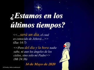 14 de Mayo de 2020
<<…será un día, el cual
es conocido de Jehová…>>
(Zac 14:7)
¿Estamos en los
últimos tiempos?
A Coruña, video-conferencia
<<Pero del día y la hora nadie
sabe, ni aun los ángeles de los
cielos, sino solo mi Padre>>
(Mt 24:36)
 