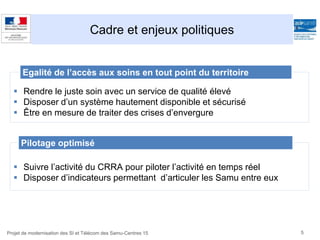 Cadre et enjeux politiques
5Projet de modernisation des SI et Télécom des Samu-Centres 15
 Rendre le juste soin avec un service de qualité élevé
 Disposer d’un système hautement disponible et sécurisé
 Être en mesure de traiter des crises d’envergure
Egalité de l’accès aux soins en tout point du territoire
 Suivre l’activité du CRRA pour piloter l’activité en temps réel
 Disposer d’indicateurs permettant d’articuler les Samu entre eux
Pilotage optimisé
 
