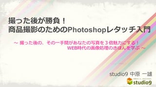 〜～  撮った後の、その⼀一⼿手間があなたの写真を３倍魅⼒力力にする！ 　 　 　 　
 　 　 　 　 　 　 　 　 　 　 　 　WEB時代の画像処理理のきほんを学ぶ  〜～
撮った後が勝負！
商品撮影のためのPhotoshopレタッチ⼊入⾨門
studio9  中原  ⼀一雄
 