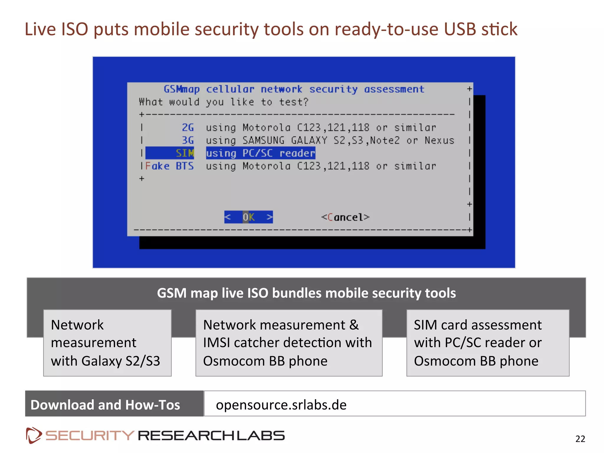 Live	
  ISO	
  puts	
  mobile	
  security	
  tools	
  on	
  ready-­‐to-­‐use	
  USB	
  s=ck	
  
22	
  
GSM	
  map	
  live	
  ISO	
  bundles	
  mobile	
  security	
  tools	
  
Network	
  
measurement	
  
with	
  Galaxy	
  S2/S3	
  
Network	
  measurement	
  &	
  
IMSI	
  catcher	
  detec=on	
  with	
  
Osmocom	
  BB	
  phone	
  
SIM	
  card	
  assessment	
  
with	
  PC/SC	
  reader	
  or	
  
Osmocom	
  BB	
  phone	
  
Download	
  and	
  How-­‐Tos	
   	
  	
  opensource.srlabs.de	
  
 