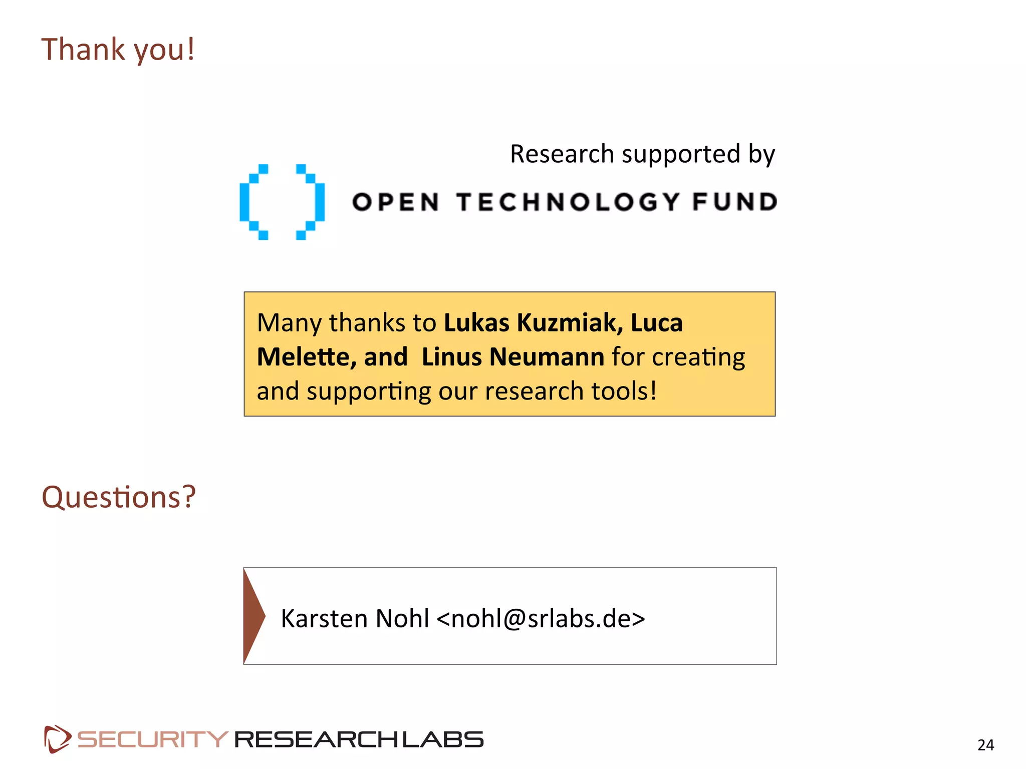 Thank	
  you!	
  
Ques=ons?	
  
24	
  
Karsten	
  Nohl	
  <nohl@srlabs.de>	
  
Many	
  thanks	
  to	
  Lukas	
  Kuzmiak,	
  Luca	
  
Mele<e,	
  and	
  	
  Linus	
  Neumann	
  for	
  crea=ng	
  
and	
  suppor=ng	
  our	
  research	
  tools!	
  
Research	
  supported	
  by
 