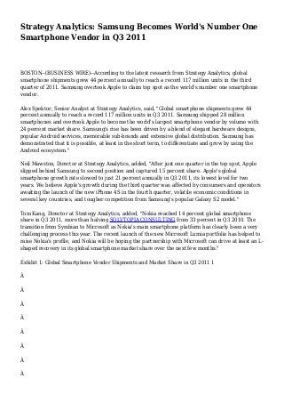 Strategy Analytics: Samsung Becomes World's Number One
Smartphone Vendor in Q3 2011
BOSTON--(BUSINESS WIRE)--According to the latest research from Strategy Analytics, global
smartphone shipments grew 44 percent annually to reach a record 117 million units in the third
quarter of 2011. Samsung overtook Apple to claim top spot as the world's number one smartphone
vendor.
Alex Spektor, Senior Analyst at Strategy Analytics, said, "Global smartphone shipments grew 44
percent annually to reach a record 117 million units in Q3 2011. Samsung shipped 28 million
smartphones and overtook Apple to become the world's largest smartphone vendor by volume with
24 percent market share. Samsung's rise has been driven by a blend of elegant hardware designs,
popular Android services, memorable sub-brands and extensive global distribution. Samsung has
demonstrated that it is possible, at least in the short term, to differentiate and grow by using the
Android ecosystem."
Neil Mawston, Director at Strategy Analytics, added, "After just one quarter in the top spot, Apple
slipped behind Samsung to second position and captured 15 percent share. Apple's global
smartphone growth rate slowed to just 21 percent annually in Q3 2011, its lowest level for two
years. We believe Apple's growth during the third quarter was affected by consumers and operators
awaiting the launch of the new iPhone 4S in the fourth quarter, volatile economic conditions in
several key countries, and tougher competition from Samsung's popular Galaxy S2 model."
Tom Kang, Director at Strategy Analytics, added, "Nokia reached 14 percent global smartphone
share in Q3 2011, more than halving SOLVTOPIA CONSULTING from 33 percent in Q3 2010. The
transition from Symbian to Microsoft as Nokia's main smartphone platform has clearly been a very
challenging process this year. The recent launch of the new Microsoft Lumia portfolio has helped to
raise Nokia's profile, and Nokia will be hoping the partnership with Microsoft can drive at least an L-
shaped recovery in its global smartphone market share over the next few months."
Exhibit 1: Global Smartphone Vendor Shipments and Market Share in Q3 2011 1
Â
Â
Â
Â
Â
Â
Â
Â
 