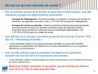 Qu’est-ce qu’une donnée de santé ?
3
• Pas de définition précise de la donnée de santé dans le droit français, mais des
indications à propos de réglementations particulières
A propos de l’hébergement « Données recueillies ou produites à l’occasion des activités de
prévention, de diagnostic ou de soins » (Art. L.1111-8 du CSP à propos de l’hébergement)
A propos de l’accès aux données « Seuls les praticiens-conseils et les personnels placés
sous leur autorité ont accès aux données nominatives issues du traitement susvisé, l
lorsqu'elles sont associées au numéro de code d'une pathologie diagnostiquée » (Art
L.161-29 du CSS à propos du codage des actes)
• Une définition de la donnée à caractère personnel dans la loi du 6 janvier 1978,
dite loi « informatique et libertés »
• « toute information relative à une personne physique identifiée ou qui peut être identifiée,
directement ou indirectement, par référence à un numéro d’identification ou à un ou plusieurs
éléments qui lui sont propres »
• Une nouvelle définition dans la proposition de règlement du parlement
européen du 5 janvier 2012 sur la protection des données
• « toute information relative à la santé physique ou mentale d'une personne, ou à la prestation de services
de santé à cette personne »
 Beaucoup d’objets connectés ne recueillent pas de données de santé au
sens de la loi, mais la limite peut être floue
 
