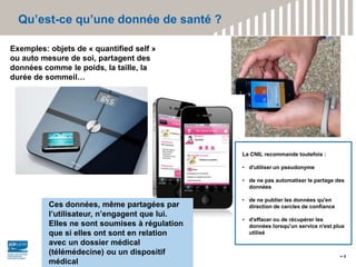 Qu’est-ce qu’une donnée de santé ?
4
Exemples: objets de « quantified self »
ou auto mesure de soi, partagent des
données comme le poids, la taille, la
durée de sommeil…
Ces données, même partagées par
l’utilisateur, n’engagent que lui.
Elles ne sont soumises à régulation
que si elles ont sont en relation
avec un dossier médical
(télémédecine) ou un dispositif
médical
La CNIL recommande toutefois :
• d'utiliser un pseudonyme
• de ne pas automatiser le partage des
données
• de ne publier les données qu'en
direction de cercles de confiance
• d'effacer ou de récupérer les
données lorsqu'un service n'est plus
utilisé
 