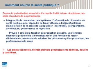 Comment nourrir la santé publique ?
7
Passer de la réutilisation secondaire à la double finalité initiale : Administrer des
soins et produire de la connaissance
→ Intégrer dès la conception des systèmes d’information la dimension de
santé publique pour répondre de façon efficace à l’objectif politique
d’amélioration de la santé de la population : Identifiant, interopérabilité,
architecture, gouvernance et régulation
→ Prévoir à côté de la fonction de production de soins, une fonction
destinée à produire de la connaissance et une fonction de retour
d’information permettant de valoriser les personnes qui les produisent, les
professionnels de santé
 Les objets connectés, bientôt premiers producteurs de données, doivent
y contribuer.
 