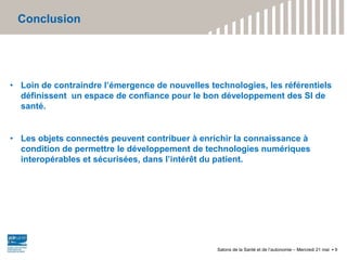 Conclusion
Salons de la Santé et de l’autonomie – Mercredi 21 mai 9
• Loin de contraindre l’émergence de nouvelles technologies, les référentiels
définissent un espace de confiance pour le bon développement des SI de
santé.
• Les objets connectés peuvent contribuer à enrichir la connaissance à
condition de permettre le développement de technologies numériques
interopérables et sécurisées, dans l’intérêt du patient.
 