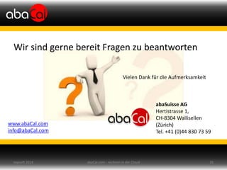 Wir sind gerne bereit Fragen zu beantworten
Vielen Dank für die Aufmerksamkeit
abaSuisse AG
Hertistrasse 1,
CH-8304 Wallisellen
(Zürich)
Tel. +41 (0)44 830 73 59
www.abaCal.com
info@abaCal.com
abaCal.com - rechnen in der Cloud 26topsoft 2014
 
