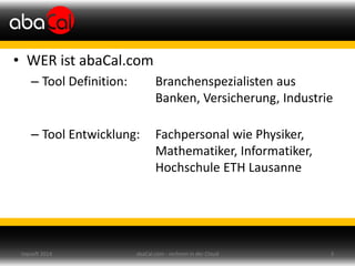 • WER ist abaCal.com
– Tool Definition: Branchenspezialisten aus
Banken, Versicherung, Industrie
– Tool Entwicklung: Fachpersonal wie Physiker,
Mathematiker, Informatiker,
Hochschule ETH Lausanne
abaCal.com - rechnen in der Cloud 3topsoft 2014
 
