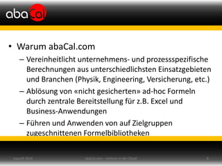 • Warum abaCal.com
– Vereinheitlicht unternehmens- und prozessspezifische
Berechnungen aus unterschiedlichsten Einsatzgebieten
und Branchen (Physik, Engineering, Versicherung, etc.)
– Ablösung von «nicht gesicherten» ad-hoc Formeln
durch zentrale Bereitstellung für z.B. Excel und
Business-Anwendungen
– Führen und Anwenden von auf Zielgruppen
zugeschnittenen Formelbibliotheken
abaCal.com - rechnen in der Cloud 6topsoft 2014
 