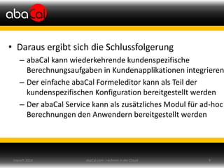 • Daraus ergibt sich die Schlussfolgerung
– abaCal kann wiederkehrende kundenspezifische
Berechnungsaufgaben in Kundenapplikationen integrieren
– Der einfache abaCal Formeleditor kann als Teil der
kundenspezifischen Konfiguration bereitgestellt werden
– Der abaCal Service kann als zusätzliches Modul für ad-hoc
Berechnungen den Anwendern bereitgestellt werden
abaCal.com - rechnen in der Cloud 9topsoft 2014
 