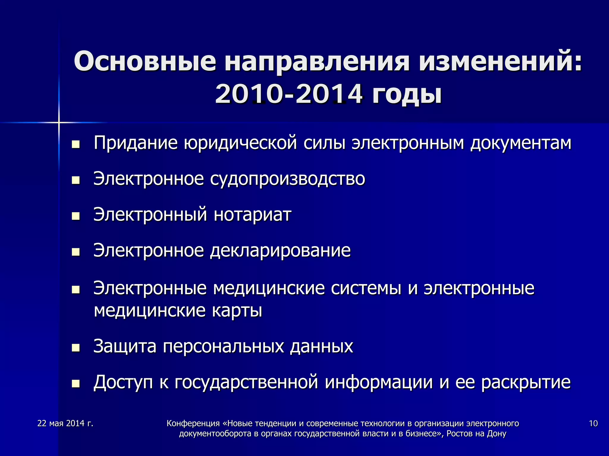 22 мая 2014 г. Конференция «Новые тенденции и современные технологии в организации электронного
документооборота в органах государственной власти и в бизнесе», Ростов на Дону
10
Основные направления изменений:
2010-2014 годы
 Придание юридической силы электронным документам
 Электронное судопроизводство
 Электронный нотариат
 Электронное декларирование
 Электронные медицинские системы и электронные
медицинские карты
 Защита персональных данных
 Доступ к государственной информации и ее раскрытие
 