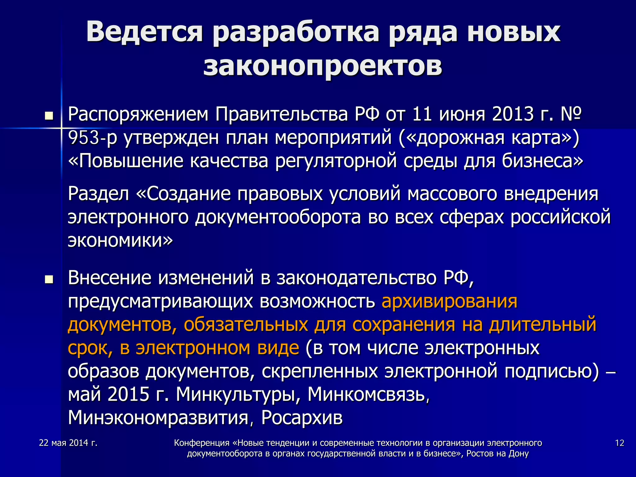 22 мая 2014 г. Конференция «Новые тенденции и современные технологии в организации электронного
документооборота в органах государственной власти и в бизнесе», Ростов на Дону
12
Ведется разработка ряда новых
законопроектов
 Распоряжением Правительства РФ от 11 июня 2013 г. №
953-р утвержден план мероприятий («дорожная карта»)
«Повышение качества регуляторной среды для бизнеса»
Раздел «Создание правовых условий массового внедрения
электронного документооборота во всех сферах российской
экономики»
 Внесение изменений в законодательство РФ,
предусматривающих возможность архивирования
документов, обязательных для сохранения на длительный
срок, в электронном виде (в том числе электронных
образов документов, скрепленных электронной подписью) –
май 2015 г. Минкультуры, Минкомсвязь,
Минэкономразвития, Росархив
 