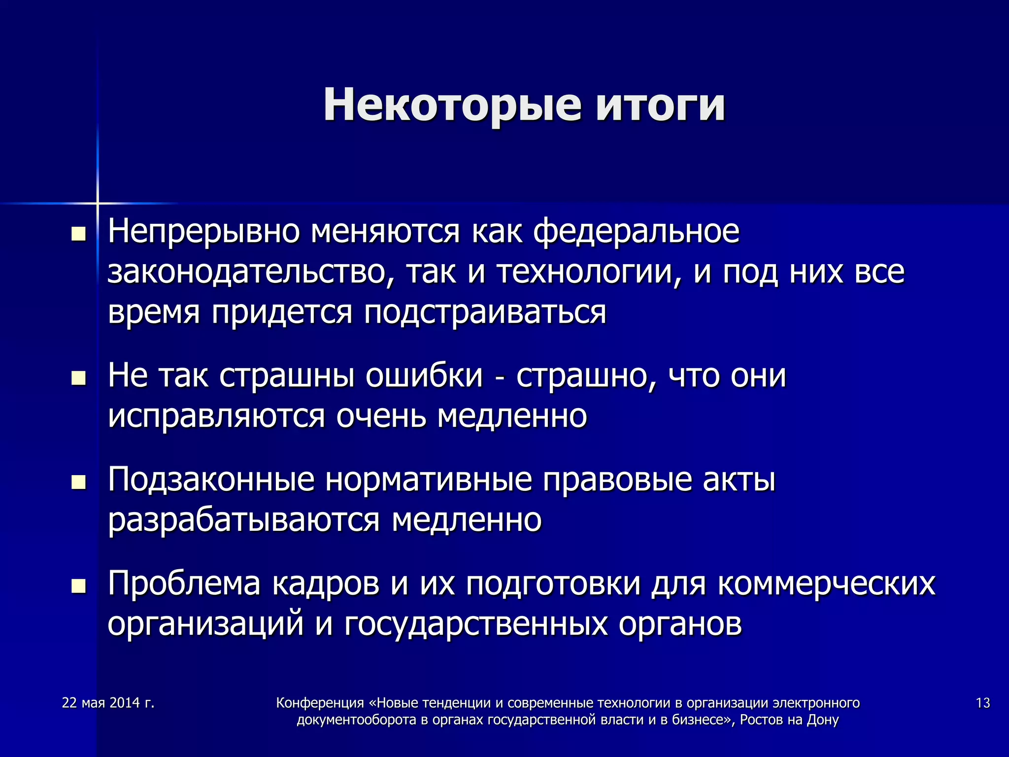 22 мая 2014 г. Конференция «Новые тенденции и современные технологии в организации электронного
документооборота в органах государственной власти и в бизнесе», Ростов на Дону
13
Некоторые итоги
 Непрерывно меняются как федеральное
законодательство, так и технологии, и под них все
время придется подстраиваться
 Не так страшны ошибки - страшно, что они
исправляются очень медленно
 Подзаконные нормативные правовые акты
разрабатываются медленно
 Проблема кадров и их подготовки для коммерческих
организаций и государственных органов
 