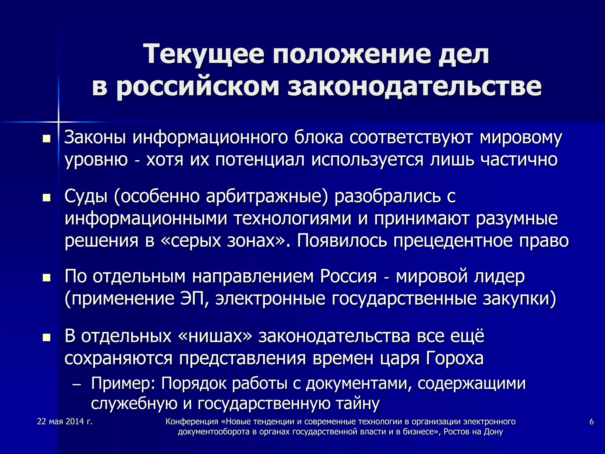 22 мая 2014 г. Конференция «Новые тенденции и современные технологии в организации электронного
документооборота в органах государственной власти и в бизнесе», Ростов на Дону
6
Текущее положение дел
в российском законодательстве
 Законы информационного блока соответствуют мировому
уровню - хотя их потенциал используется лишь частично
 Суды (особенно арбитражные) разобрались с
информационными технологиями и принимают разумные
решения в «серых зонах». Появилось прецедентное право
 По отдельным направлением Россия - мировой лидер
(применение ЭП, электронные государственные закупки)
 В отдельных «нишах» законодательства все ещё
сохраняются представления времен царя Гороха
– Пример: Порядок работы с документами, содержащими
служебную и государственную тайну
 