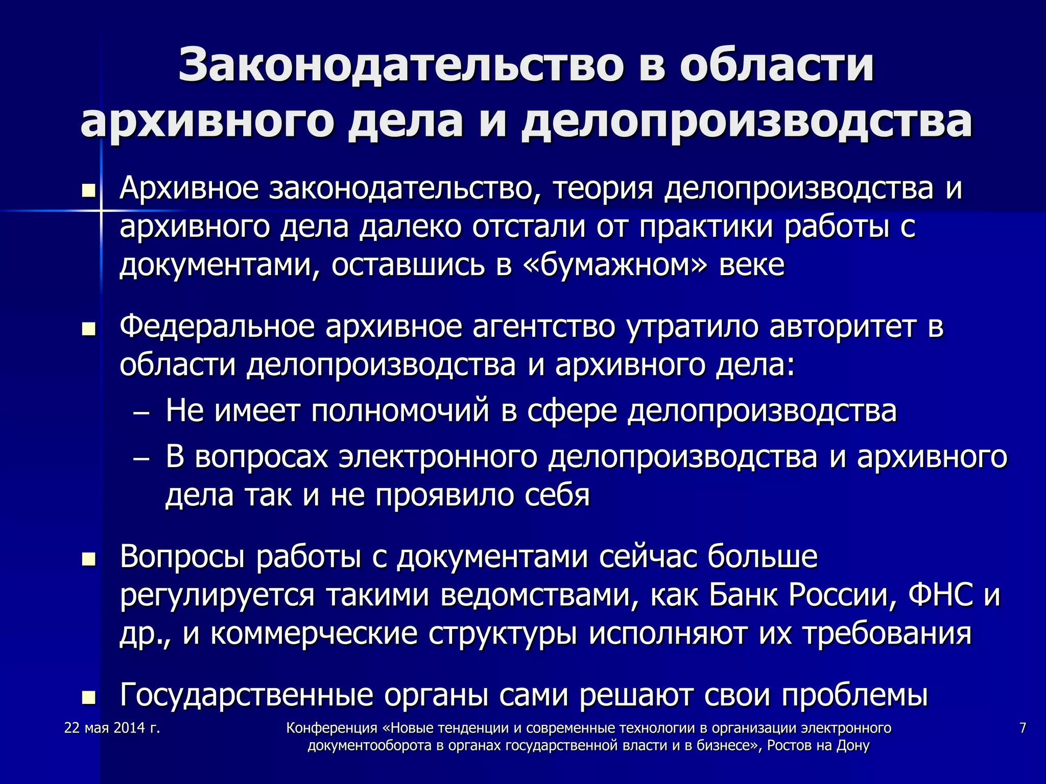 22 мая 2014 г. Конференция «Новые тенденции и современные технологии в организации электронного
документооборота в органах государственной власти и в бизнесе», Ростов на Дону
7
Законодательство в области
архивного дела и делопроизводства
 Архивное законодательство, теория делопроизводства и
архивного дела далеко отстали от практики работы с
документами, оставшись в «бумажном» веке
 Федеральное архивное агентство утратило авторитет в
области делопроизводства и архивного дела:
– Не имеет полномочий в сфере делопроизводства
– В вопросах электронного делопроизводства и архивного
дела так и не проявило себя
 Вопросы работы с документами сейчас больше
регулируется такими ведомствами, как Банк России, ФНС и
др., и коммерческие структуры исполняют их требования
 Государственные органы сами решают свои проблемы
 