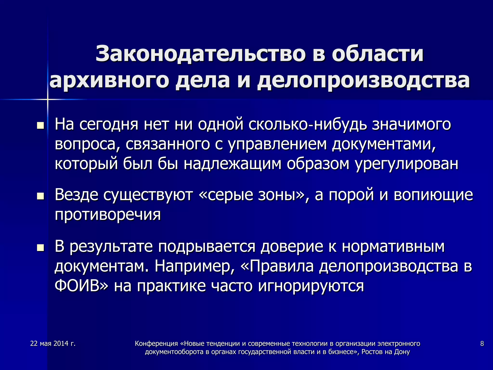 22 мая 2014 г. Конференция «Новые тенденции и современные технологии в организации электронного
документооборота в органах государственной власти и в бизнесе», Ростов на Дону
8
Законодательство в области
архивного дела и делопроизводства
 На сегодня нет ни одной сколько-нибудь значимого
вопроса, связанного с управлением документами,
который был бы надлежащим образом урегулирован
 Везде существуют «серые зоны», а порой и вопиющие
противоречия
 В результате подрывается доверие к нормативным
документам. Например, «Правила делопроизводства в
ФОИВ» на практике часто игнорируются
 