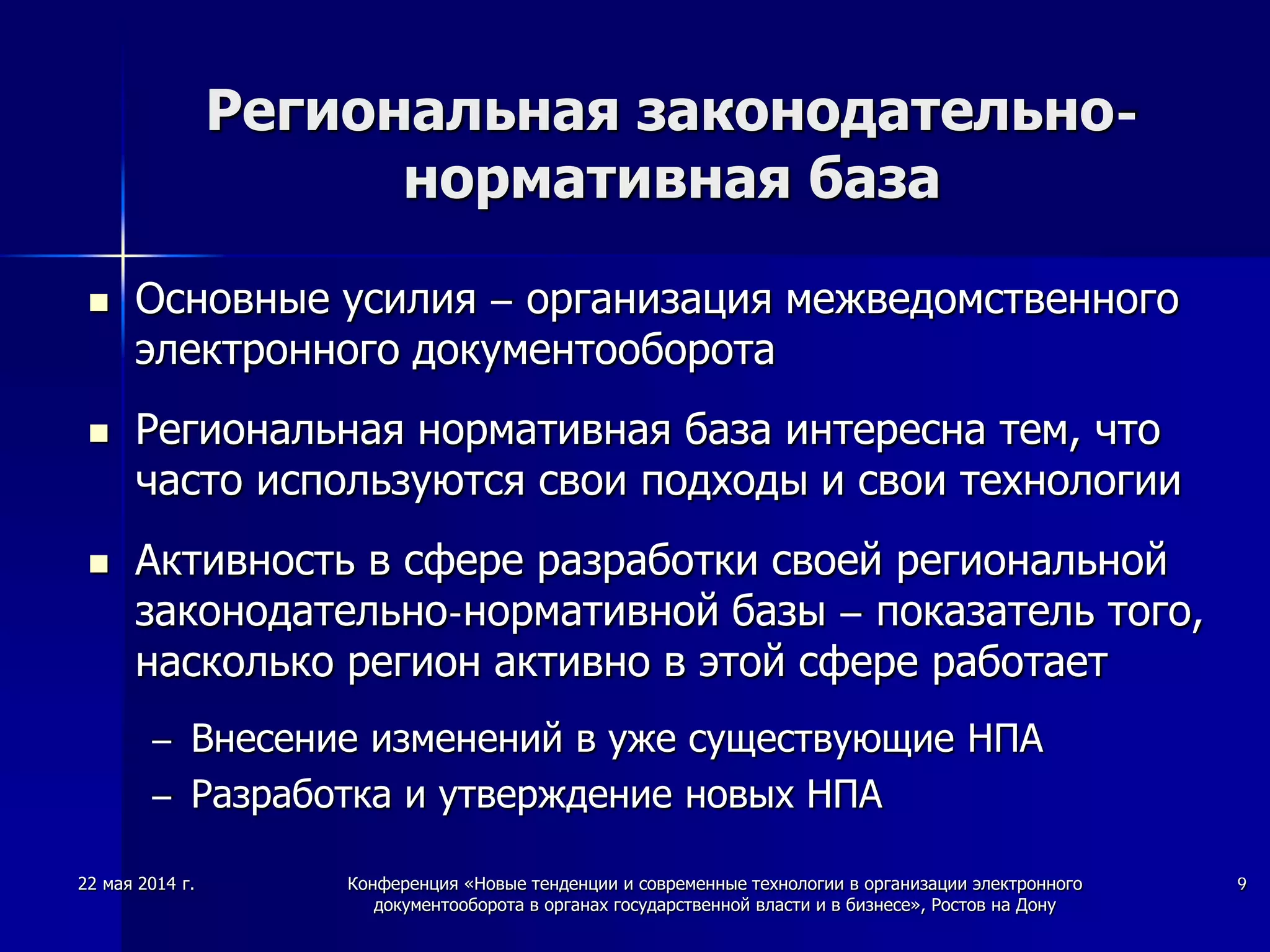 Региональная законодательно-
нормативная база
 Основные усилия – организация межведомственного
электронного документооборота
 Региональная нормативная база интересна тем, что
часто используются свои подходы и свои технологии
 Активность в сфере разработки своей региональной
законодательно-нормативной базы – показатель того,
насколько регион активно в этой сфере работает
– Внесение изменений в уже существующие НПА
– Разработка и утверждение новых НПА
22 мая 2014 г. Конференция «Новые тенденции и современные технологии в организации электронного
документооборота в органах государственной власти и в бизнесе», Ростов на Дону
9
 