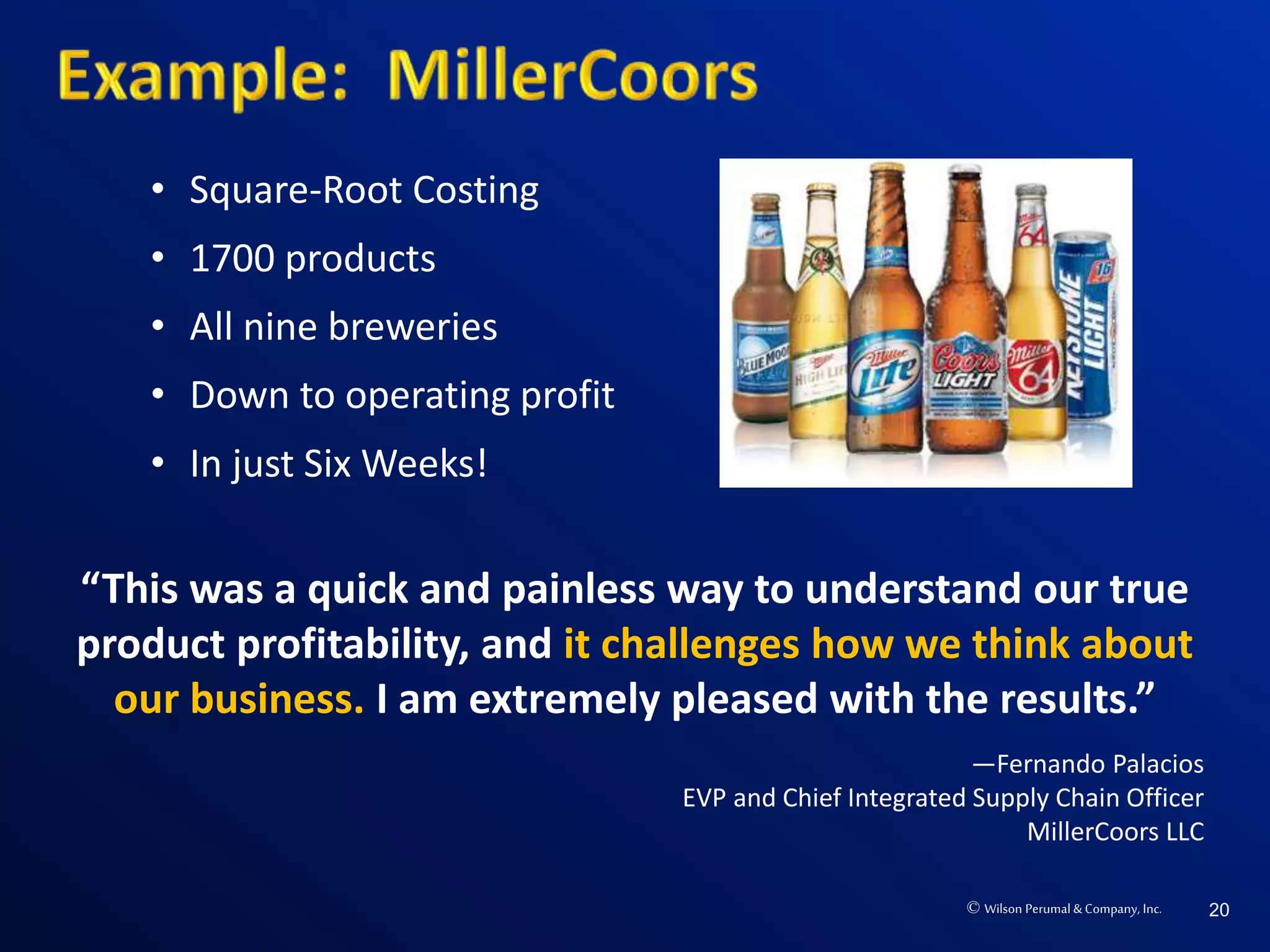 © Wilson Perumal & Company, Inc. 20
“This was a quick and painless way to understand our true
product profitability, and it challenges how we think about
our business. I am extremely pleased with the results.”
—Fernando Palacios
EVP and Chief Integrated Supply Chain Officer
MillerCoors LLC
• Square-Root Costing
• 1700 products
• All nine breweries
• Down to operating profit
• In just Six Weeks!
 