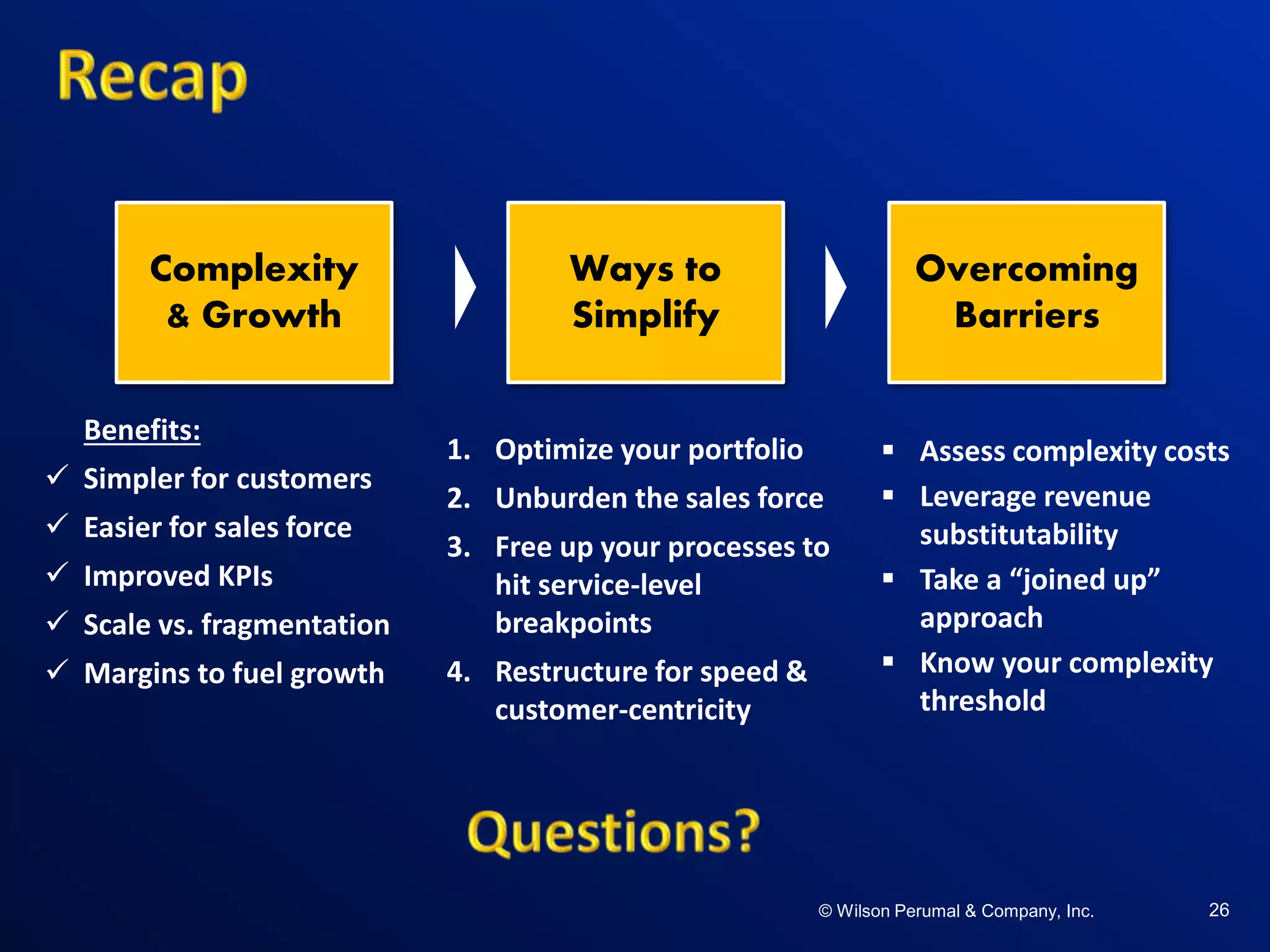 ©W il so n Per uma l & C o mpa ny , Inc .©W il so n Per uma l & C o mpa ny , Inc .© Wilson Perumal & Company, Inc. 26
Benefits:
 Simpler for customers
 Easier for sales force
 Improved KPIs
 Scale vs. fragmentation
 Margins to fuel growth
 Assess complexity costs
 Leverage revenue
substitutability
 Take a “joined up”
approach
 Know your complexity
threshold
1. Optimize your portfolio
2. Unburden the sales force
3. Free up your processes to
hit service-level
breakpoints
4. Restructure for speed &
customer-centricity
Complexity
& Growth
Ways to
Simplify
Overcoming
Barriers
 
