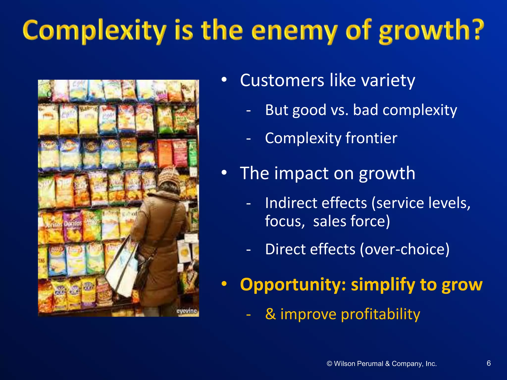 ©W il so n Per uma l & C o mpa ny , Inc .©W il so n Per uma l & C o mpa ny , Inc .© Wilson Perumal & Company, Inc. 6
• Customers like variety
- But good vs. bad complexity
- Complexity frontier
• The impact on growth
- Indirect effects (service levels,
focus, sales force)
- Direct effects (over-choice)
• Opportunity: simplify to grow
- & improve profitability
 