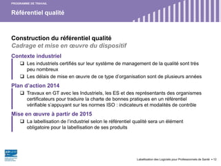 Référentiel qualité
Labellisation des Logiciels pour Professionnels de Santé 12
Construction du référentiel qualité
Cadrage et mise en œuvre du dispositif
Contexte industriel
 Les industriels certifiés sur leur système de management de la qualité sont très
peu nombreux
 Les délais de mise en œuvre de ce type d’organisation sont de plusieurs années
Plan d’action 2014
 Travaux en GT avec les Industriels, les ES et des représentants des organismes
certificateurs pour traduire la charte de bonnes pratiques en un référentiel
vérifiable s’appuyant sur les normes ISO : indicateurs et modalités de contrôle
Mise en œuvre à partir de 2015
 La labellisation de l’industriel selon le référentiel qualité sera un élément
obligatoire pour la labellisation de ses produits
PROGRAMME DE TRAVAIL
 