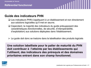 Référentiel fonctionnel
Labellisation des Logiciels pour Professionnels de Santé 17
PROGRAMME DE TRAVAIL
Guide des indicateurs PHN
 Les indicateurs PHN s’appliquent à un établissement et non directement
aux solutions logicielles qu’il met en œuvre.
 Cependant, la majorité des indicateurs du guide présupposent des
caractéristiques (fonctionnelles, de sécurité, d’interopérabilité,
d’exploitation) aux solutions déployées dans l’établissement.
 Le guide doit donc se traduire dans la labellisation des produits logiciels
Une solution labellisée pour le palier de maturité du PHN
doit contribuer à l’atteinte par les établissements qui
l'utilisent, des indicateurs des prérequis et des domaines
prioritaires entrant dans son champ fonctionnel.
 