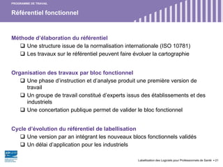Référentiel fonctionnel
Labellisation des Logiciels pour Professionnels de Santé 21
PROGRAMME DE TRAVAIL
Méthode d’élaboration du référentiel
 Une structure issue de la normalisation internationale (ISO 10781)
 Les travaux sur le référentiel peuvent faire évoluer la cartographie
Organisation des travaux par bloc fonctionnel
 Une phase d’instruction et d’analyse produit une première version de
travail
 Un groupe de travail constitué d’experts issus des établissements et des
industriels
 Une concertation publique permet de valider le bloc fonctionnel
Cycle d’évolution du référentiel de labellisation
 Une version par an intégrant les nouveaux blocs fonctionnels validés
 Un délai d’application pour les industriels
 
