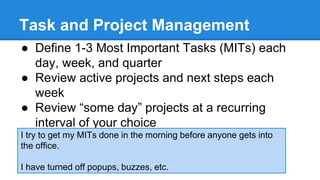 Task and Project Management 
● Define 1-3 Most Important Tasks (MITs) each 
day, week, and quarter 
● Review active projects and next steps each 
week 
● Review “some day” projects at a recurring 
interval of your choice 
I try to get my MITs done in the morning before anyone gets into 
the office. 
I have turned off popups, buzzes, etc. 
 