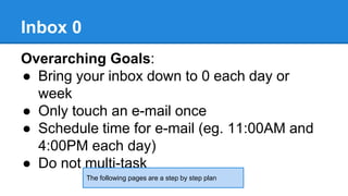 Inbox 0 
Overarching Goals: 
● Bring your inbox down to 0 each day or 
week 
● Only touch an e-mail once 
● Schedule time for e-mail (eg. 11:00AM and 
4:00PM each day) 
● Do not multi-task 
The following pages are a step by step plan 
 