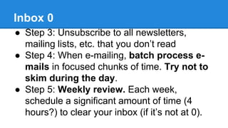 Inbox 0 
● Step 3: Unsubscribe to all newsletters, 
mailing lists, etc. that you don’t read 
● Step 4: When e-mailing, batch process e-mails 
in focused chunks of time. Try not to 
skim during the day. 
● Step 5: Weekly review. Each week, 
schedule a significant amount of time (4 
hours?) to clear your inbox (if it’s not at 0). 
 