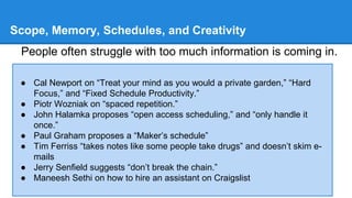 Scope, Memory, Schedules, and Creativity 
People often struggle with too much information is coming in. 
● Cal Newport on “Treat your mind as you would a private garden,” “Hard 
Focus,” and “Fixed Schedule Productivity.” 
● Piotr Wozniak on “spaced repetition.” 
● John Halamka proposes “open access scheduling,” and “only handle it 
once.” 
● Paul Graham proposes a “Maker’s schedule” 
● Tim Ferriss “takes notes like some people take drugs” and doesn’t skim e-mails 
● Jerry Senfield suggests “don’t break the chain.” 
● Maneesh Sethi on how to hire an assistant on Craigslist 
 