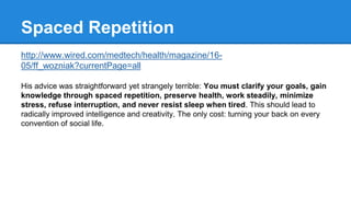 Spaced Repetition 
http://www.wired.com/medtech/health/magazine/16- 
05/ff_wozniak?currentPage=all 
His advice was straightforward yet strangely terrible: You must clarify your goals, gain 
knowledge through spaced repetition, preserve health, work steadily, minimize 
stress, refuse interruption, and never resist sleep when tired. This should lead to 
radically improved intelligence and creativity. The only cost: turning your back on every 
convention of social life. 
 