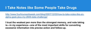 I Take Notes like Some People Take Drugs 
http://www.fourhourworkweek.com/blog/2007/12/05/how-to-take-notes-like-an-alpha- 
geek-plus-my-2600-date-challenge/ 
I trust the weakest pen more than the strongest memory, and note taking 
is—in my experience—one of the most important skills for converting 
excessive information into precise action and follow-up. 
 