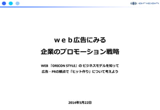 Confidential ©2006 Oricon Mobile Inc.
ｗｅｂ広告にみる
企業のプロモーション戦略
WEB 『ORICON STYLE』の ビジネスモデルを知って
広告・PRの観点で「ヒット作り」について考えよう
2014年5月22日
 
