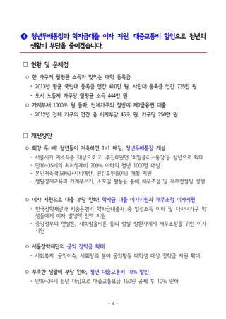 - 4 -
❹ 청년두배통장과 학자금대출 이자 지원, 대중교통비 할인으로 청년의
생활비 부담을 줄이겠습니다.
 현황 및 문제점
○ 한 가구의 월평균 소득과 맞먹는 대학 등록금
- 2013년 평균 국립대 등록금 연간 410만 원, 사립대 등록금 연간 735만 원
- 도시 노동자 가구당 월평균 소득 444만 원
○ 가계부채 1000조 원 돌파, 전체가구의 절반이 제2금융권 대출
- 2012년 전체 가구의 연간 총 이자부담 45조 원, 가구당 250만 원
 개선방안
○ 희망 두 배! 청년들이 저축하면 1+1 매칭, 청년두배통장 개설
- 서울시가 저소득층 대상으로 기 추진해왔던 ‘희망플러스통장’을 청년으로 확대
- 만18~35세의 최저생계비 200% 이하의 청년 1000명 대상
- 본인저축액(50%)+시비예산, 민간후원(50%) 매칭 지원
- 생활경제교육과 가계부쓰기, 소모임 활동을 통해 채무조정 및 재무컨설팅 병행
○ 이자 지원으로 대출 부담 완화! 학자금 대출 이자지원과 채무조정 이자지원
- 한국장학재단과 시중은행의 학자금대출자 중 일정소득 이하 및 다자녀가구 학
생들에게 이자 발생액 전액 지원
- 중앙정부의 햇살론, 새희망홀씨론 등의 성실 상환자에게 채무조정을 위한 이자
지원
○ 서울장학재단의 공익 장학금 확대
- 사회복지, 공익이슈, 사회창의 분야 공익활동 대학생 대상 장학금 지원 확대
○ 부족한 생활비 부담 완화, 청년 대중교통비 10% 할인
- 만19~24세 청년 대상으로 대중교통요금 150원 공제 후 10% 인하
 