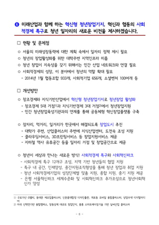 - 6 -
❻ 미래산업과 함께 하는 혁신형 청년창업기지, 혁신과 협동의 사회
적경제 특구로 청년 일자리의 새로운 비전을 제시하겠습니다.
 현황 및 문제점
○ 서울의 미래성장동력에 대한 계획 속에서 일자리 정책 제시 필요
○ 청년의 창업활성화를 위한 대학주변 지역인프라 미흡
○ 청년 창업이 지속성을 갖기 위해서는 민간 산업 네트워크와 연결 필요
○ 사회적경제의 성장, 이 분야에서 청년의 역할 확대 필요
- 2014년 1월 협동조합 933개, 사회적기업 656개, 소셜벤처 100여개 등
 개선방안
○ 창조경제와 지식기반산업에서 혁신형 청년창업기지로 청년창업 활성화
- 창조경제 5대 거점1)과 지식기반경제 3대 거점2)에서 청년창업지원
- 민간 청년창업육성기관과의 연계를 통해 공동체형 혁신창업플랫폼 구축
○ 잠자리, 먹거리, 일거리가 한곳에서 해결되도록 창업도시 추진
- 대학가 주변, 산업클러스터 주변에 지식산업센터, 도전숙 조성 지원
- 클라우딩서비스, 3D프린팅서비스 등 창업지원서비스 제공
- 지하철 역사 유휴공간 등을 일자리 거점 및 창업공간으로 제공
○ 청년이 세상과 만나는 새로운 방식! 사회적경제 특구와 사회혁신파크
- 사회적경제 특구 12개구 조성, 지역 기반 청년들의 협업 지원
- 특구 내 공간, 인재양성, 중간지원조직형성을 통해 청년 창업과 취업 지원
- 청년 사회적경제기업의 성장단계별 맞춤 지원, 종합 지원, 중기 지원 제공
- 은평 서울혁신파크 세계수준화 및 사회혁신파크 추가조성으로 청년사회혁
신가 양성
1) 구로가산 G밸리, 동대문 제조업클러스터, 신촌홍대합정 디자인출판, 개포동 모바일 융합클러스터, 상암수색 디지털미디
어
2) 마곡 산학연기반 융합캠퍼스, 창동상계 대규모 창업단지, 홍릉 스마트에이징기술 기반 실버산업 클러스터
 