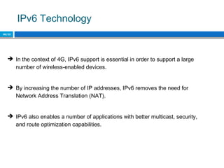 IPv6 Technology
10/22
 In the context of 4G, IPv6 support is essential in order to support a large
number of wireless-enabled devices.
 By increasing the number of IP addresses, IPv6 removes the need for
Network Address Translation (NAT).
 IPv6 also enables a number of applications with better multicast, security,
and route optimization capabilities.
 