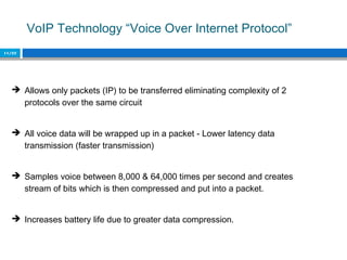 VoIP Technology “Voice Over Internet Protocol”
11/22
 Allows only packets (IP) to be transferred eliminating complexity of 2
protocols over the same circuit
 All voice data will be wrapped up in a packet - Lower latency data
transmission (faster transmission)
 Samples voice between 8,000 & 64,000 times per second and creates
stream of bits which is then compressed and put into a packet.
 Increases battery life due to greater data compression.
 