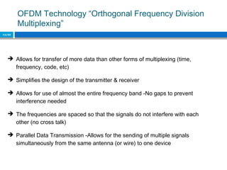 OFDM Technology “Orthogonal Frequency Division
Multiplexing”
12/22
 Allows for transfer of more data than other forms of multiplexing (time,
frequency, code, etc)
 Simplifies the design of the transmitter & receiver
 Allows for use of almost the entire frequency band -No gaps to prevent
interference needed
 The frequencies are spaced so that the signals do not interfere with each
other (no cross talk)
 Parallel Data Transmission -Allows for the sending of multiple signals
simultaneously from the same antenna (or wire) to one device
 
