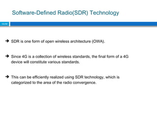Software-Defined Radio(SDR) Technology
13/22
 SDR is one form of open wireless architecture (OWA).
 Since 4G is a collection of wireless standards, the final form of a 4G
device will constitute various standards.
 This can be efficiently realized using SDR technology, which is
categorized to the area of the radio convergence.
 
