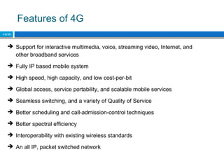 Features of 4G
14/22
 Support for interactive multimedia, voice, streaming video, Internet, and
other broadband services
 Fully IP based mobile system
 High speed, high capacity, and low cost‐per‐bit
 Global access, service portability, and scalable mobile services
 Seamless switching, and a variety of Quality of Service
 Better scheduling and call‐admission‐control techniques
 Better spectral efficiency
 Interoperability with existing wireless standards
 An all IP, packet switched network
 